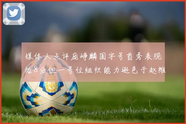 媒体人点评庞峥麟国字号首秀表现给8分但一号位组织能力逊色于赵维伦
