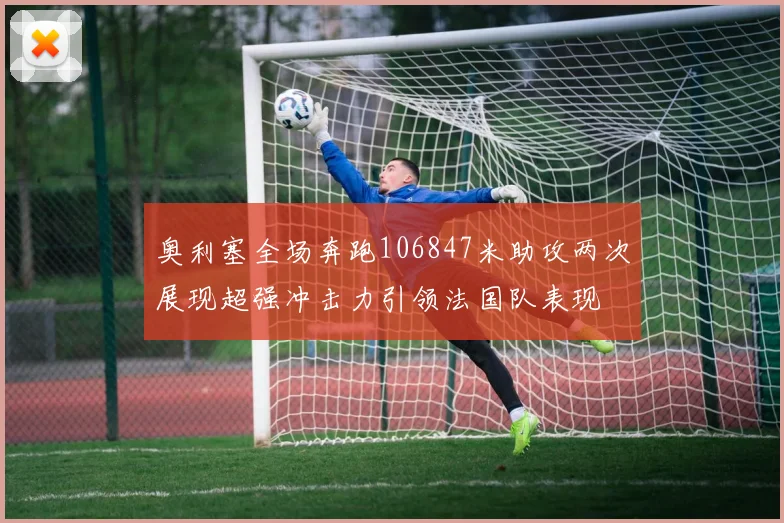 奥利塞全场奔跑106847米助攻两次展现超强冲击力引领法国队表现