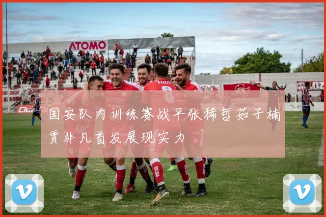国安队内训练赛战平张稀哲茹子楠贾非凡首发展现实力