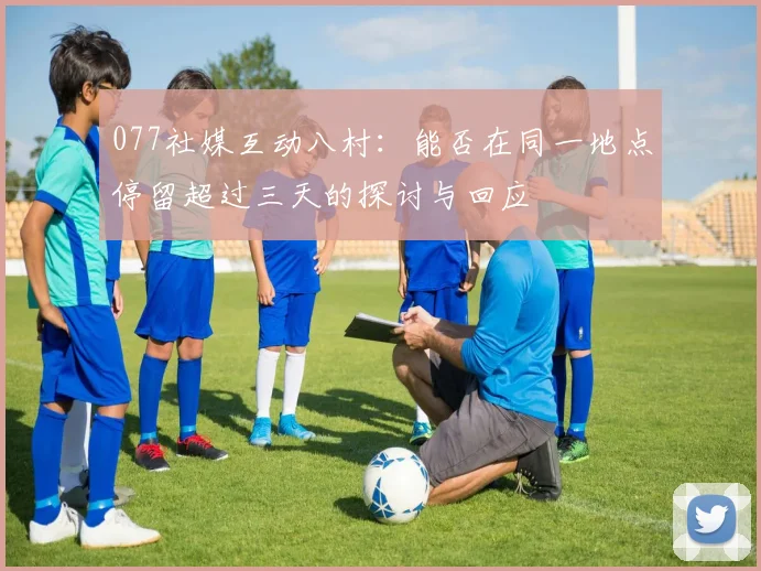 077社媒互动八村：能否在同一地点停留超过三天的探讨与回应