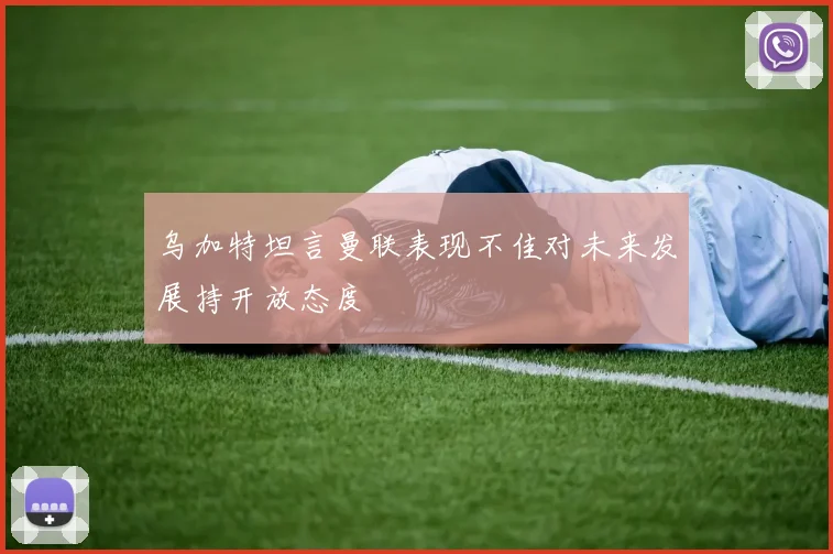 乌加特坦言曼联表现不佳对未来发展持开放态度