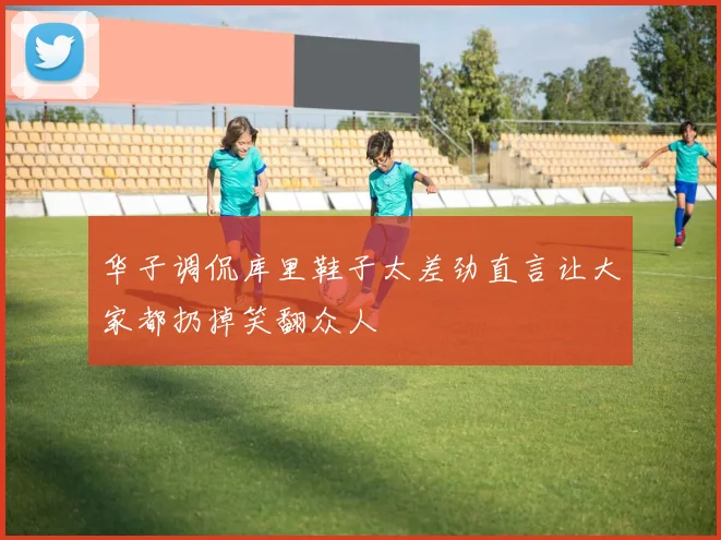 华子调侃库里鞋子太差劲直言让大家都扔掉笑翻众人