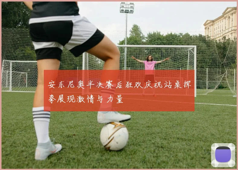 安东尼奥半决赛后狂欢庆祝站桌挥拳展现激情与力量