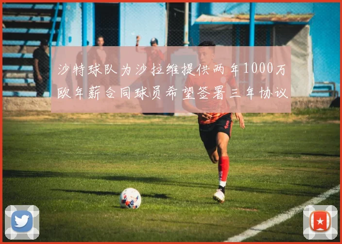 沙特球队为沙拉维提供两年1000万欧年薪合同球员希望签署三年协议