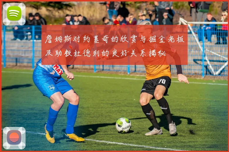 詹姆斯对约基奇的欣赏与掘金老板及助教杜德利的良好关系揭秘