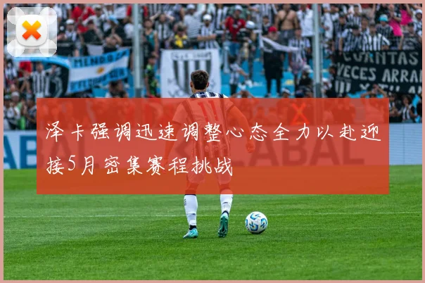 泽卡强调迅速调整心态全力以赴迎接5月密集赛程挑战