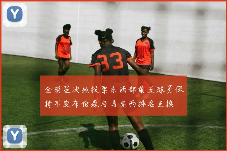 全明星次轮投票东西部前五球员保持不变布伦森与马克西排名互换