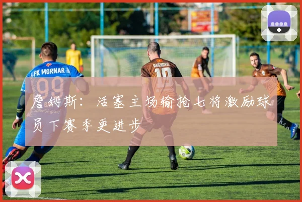 詹姆斯:活塞主场输抢七将激励球员下赛季更进步