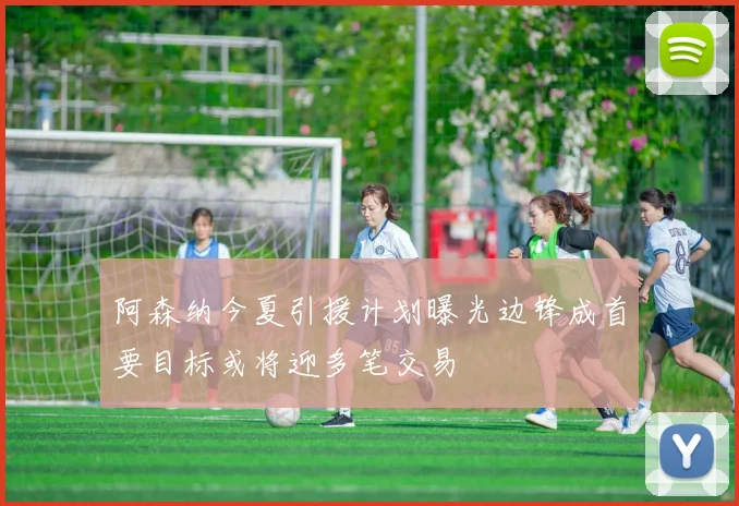 阿森纳今夏引援计划曝光边锋成首要目标或将迎多笔交易