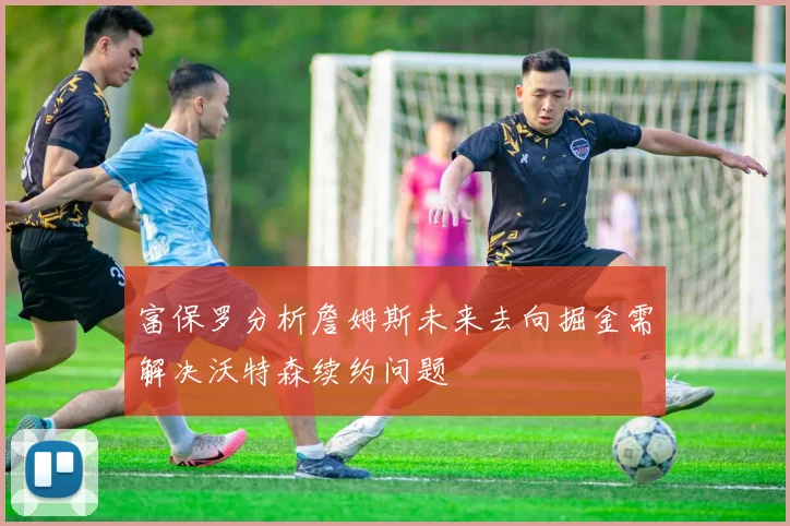 富保罗分析詹姆斯未来去向掘金需解决沃特森续约问题