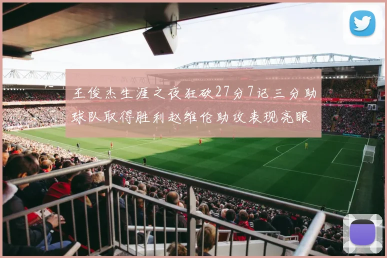 王俊杰生涯之夜狂砍27分7记三分助球队取得胜利赵维伦助攻表现亮眼