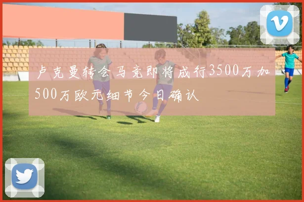 卢克曼转会马竞即将成行3500万加500万欧元细节今日确认