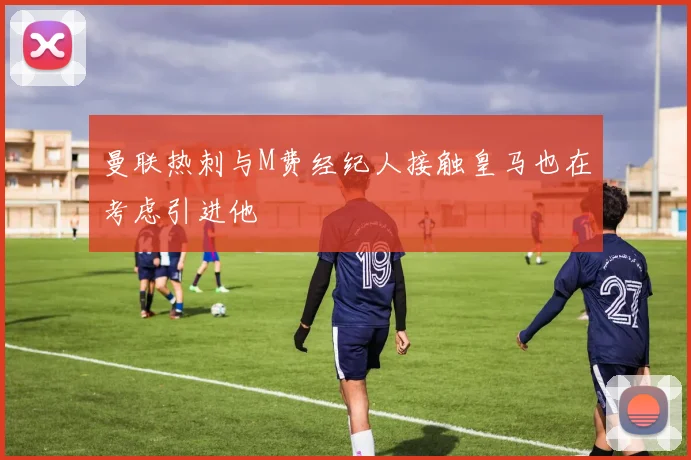 曼联热刺与M费经纪人接触皇马也在考虑引进他