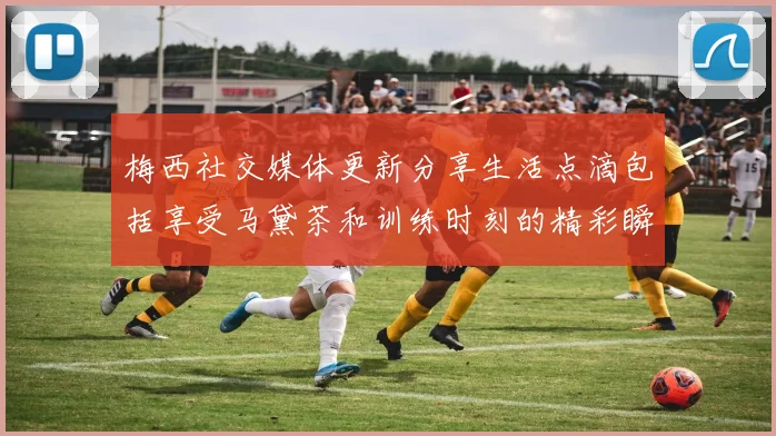 梅西社交媒体更新分享生活点滴包括享受马黛茶和训练时刻的精彩瞬间