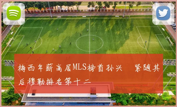 梅西年薪高居MLS榜首孙兴慜紧随其后穆勒排名第十二