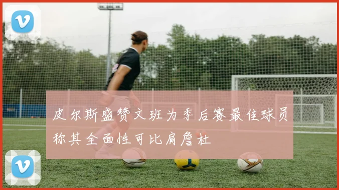 皮尔斯盛赞文班为季后赛最佳球员称其全面性可比肩詹杜
