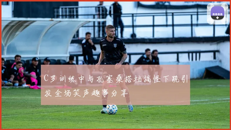 C罗训练中与孔塞桑搭档搞怪下跪引发全场笑声趣事分享