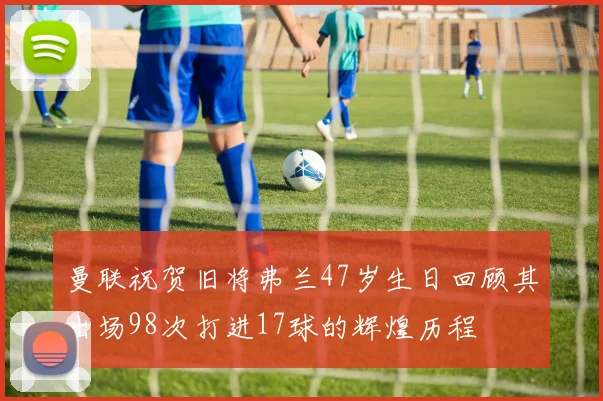 曼联祝贺旧将弗兰47岁生日回顾其出场98次打进17球的辉煌历程