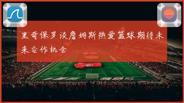 里奇保罗谈詹姆斯热爱篮球期待未来合作机会