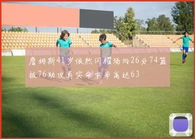 詹姆斯41岁依然闪耀场均26分74篮板76助攻真实命中率高达63